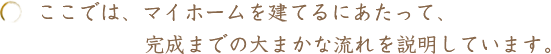 ここでは、マイホームを建てるにあたって、完成までの⼤まかな流れを説明しています。